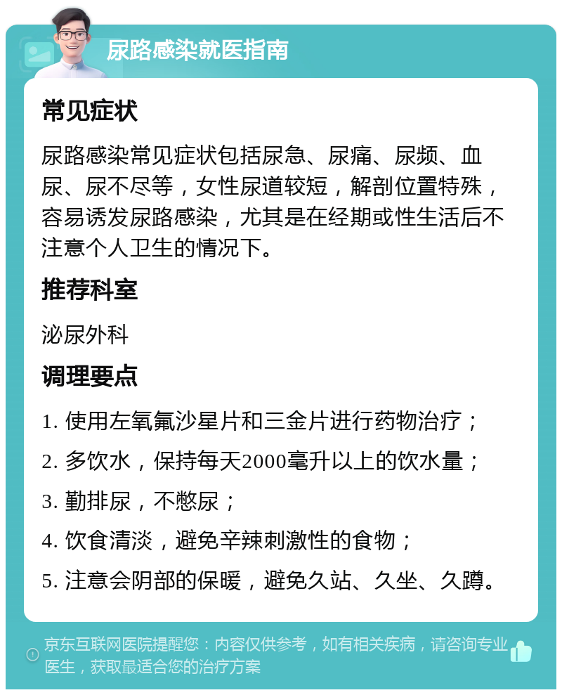 尿路感染就医指南 常见症状 尿路感染常见症状包括尿急、尿痛、尿频、血尿、尿不尽等，女性尿道较短，解剖位置特殊，容易诱发尿路感染，尤其是在经期或性生活后不注意个人卫生的情况下。 推荐科室 泌尿外科 调理要点 1. 使用左氧氟沙星片和三金片进行药物治疗； 2. 多饮水，保持每天2000毫升以上的饮水量； 3. 勤排尿，不憋尿； 4. 饮食清淡，避免辛辣刺激性的食物； 5. 注意会阴部的保暖，避免久站、久坐、久蹲。