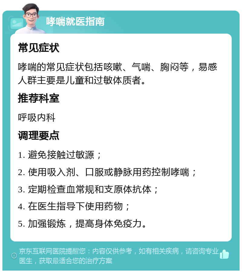 哮喘就医指南 常见症状 哮喘的常见症状包括咳嗽、气喘、胸闷等，易感人群主要是儿童和过敏体质者。 推荐科室 呼吸内科 调理要点 1. 避免接触过敏源； 2. 使用吸入剂、口服或静脉用药控制哮喘； 3. 定期检查血常规和支原体抗体； 4. 在医生指导下使用药物； 5. 加强锻炼，提高身体免疫力。