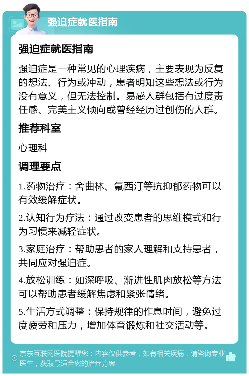 强迫症就医指南 强迫症就医指南 强迫症是一种常见的心理疾病，主要表现为反复的想法、行为或冲动，患者明知这些想法或行为没有意义，但无法控制。易感人群包括有过度责任感、完美主义倾向或曾经经历过创伤的人群。 推荐科室 心理科 调理要点 1.药物治疗：舍曲林、氟西汀等抗抑郁药物可以有效缓解症状。 2.认知行为疗法：通过改变患者的思维模式和行为习惯来减轻症状。 3.家庭治疗：帮助患者的家人理解和支持患者，共同应对强迫症。 4.放松训练：如深呼吸、渐进性肌肉放松等方法可以帮助患者缓解焦虑和紧张情绪。 5.生活方式调整：保持规律的作息时间，避免过度疲劳和压力，增加体育锻炼和社交活动等。