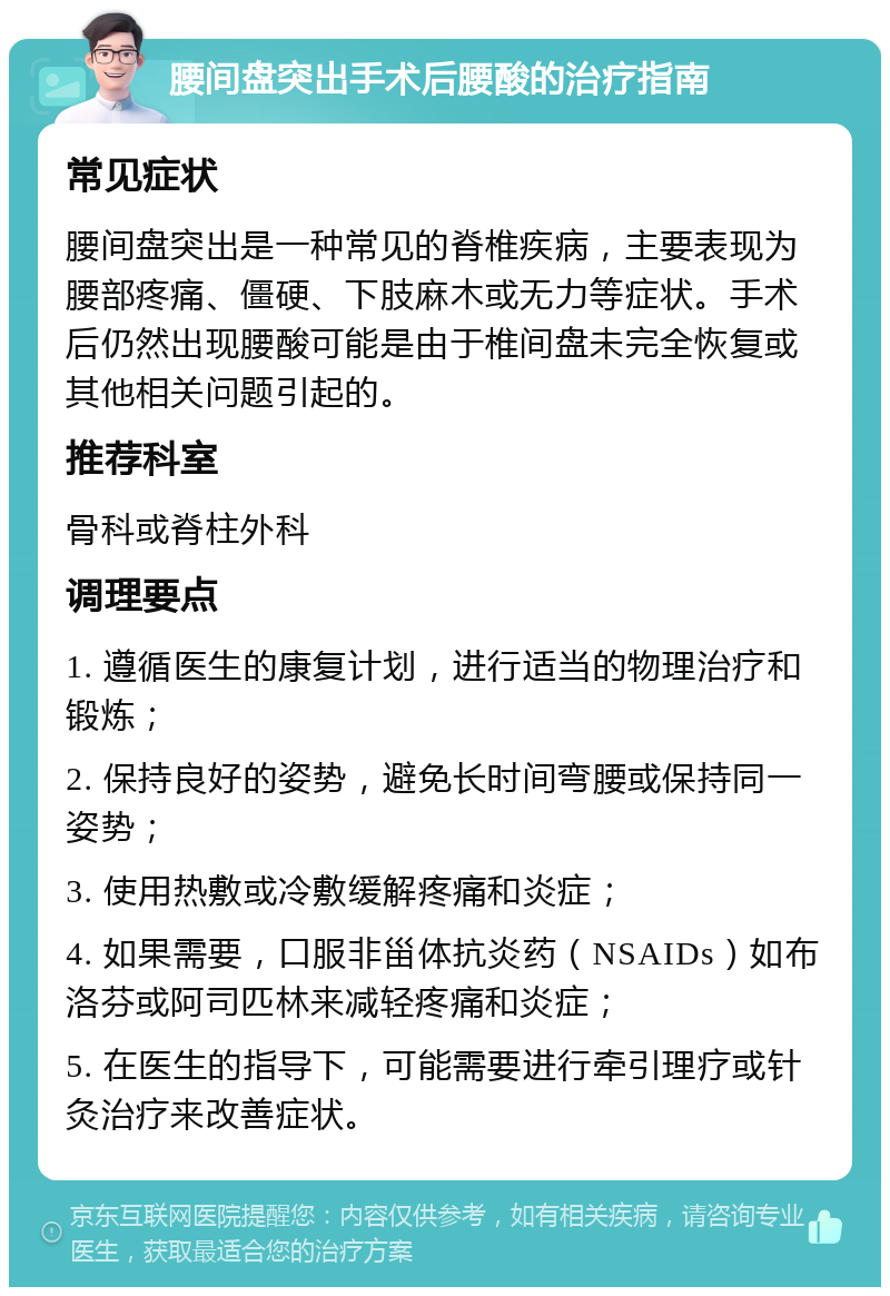 腰间盘突出手术后腰酸的治疗指南 常见症状 腰间盘突出是一种常见的脊椎疾病，主要表现为腰部疼痛、僵硬、下肢麻木或无力等症状。手术后仍然出现腰酸可能是由于椎间盘未完全恢复或其他相关问题引起的。 推荐科室 骨科或脊柱外科 调理要点 1. 遵循医生的康复计划，进行适当的物理治疗和锻炼； 2. 保持良好的姿势，避免长时间弯腰或保持同一姿势； 3. 使用热敷或冷敷缓解疼痛和炎症； 4. 如果需要，口服非甾体抗炎药（NSAIDs）如布洛芬或阿司匹林来减轻疼痛和炎症； 5. 在医生的指导下，可能需要进行牵引理疗或针灸治疗来改善症状。