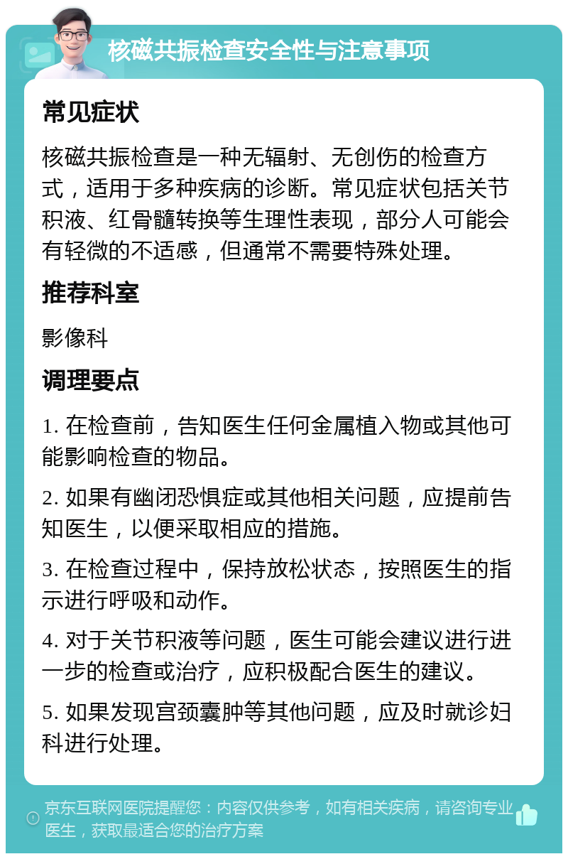 核磁共振检查安全性与注意事项 常见症状 核磁共振检查是一种无辐射、无创伤的检查方式，适用于多种疾病的诊断。常见症状包括关节积液、红骨髓转换等生理性表现，部分人可能会有轻微的不适感，但通常不需要特殊处理。 推荐科室 影像科 调理要点 1. 在检查前，告知医生任何金属植入物或其他可能影响检查的物品。 2. 如果有幽闭恐惧症或其他相关问题，应提前告知医生，以便采取相应的措施。 3. 在检查过程中，保持放松状态，按照医生的指示进行呼吸和动作。 4. 对于关节积液等问题，医生可能会建议进行进一步的检查或治疗，应积极配合医生的建议。 5. 如果发现宫颈囊肿等其他问题，应及时就诊妇科进行处理。