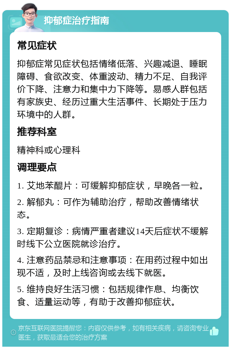 抑郁症治疗指南 常见症状 抑郁症常见症状包括情绪低落、兴趣减退、睡眠障碍、食欲改变、体重波动、精力不足、自我评价下降、注意力和集中力下降等。易感人群包括有家族史、经历过重大生活事件、长期处于压力环境中的人群。 推荐科室 精神科或心理科 调理要点 1. 艾地苯醌片：可缓解抑郁症状，早晚各一粒。 2. 解郁丸：可作为辅助治疗，帮助改善情绪状态。 3. 定期复诊：病情严重者建议14天后症状不缓解时线下公立医院就诊治疗。 4. 注意药品禁忌和注意事项：在用药过程中如出现不适，及时上线咨询或去线下就医。 5. 维持良好生活习惯：包括规律作息、均衡饮食、适量运动等，有助于改善抑郁症状。