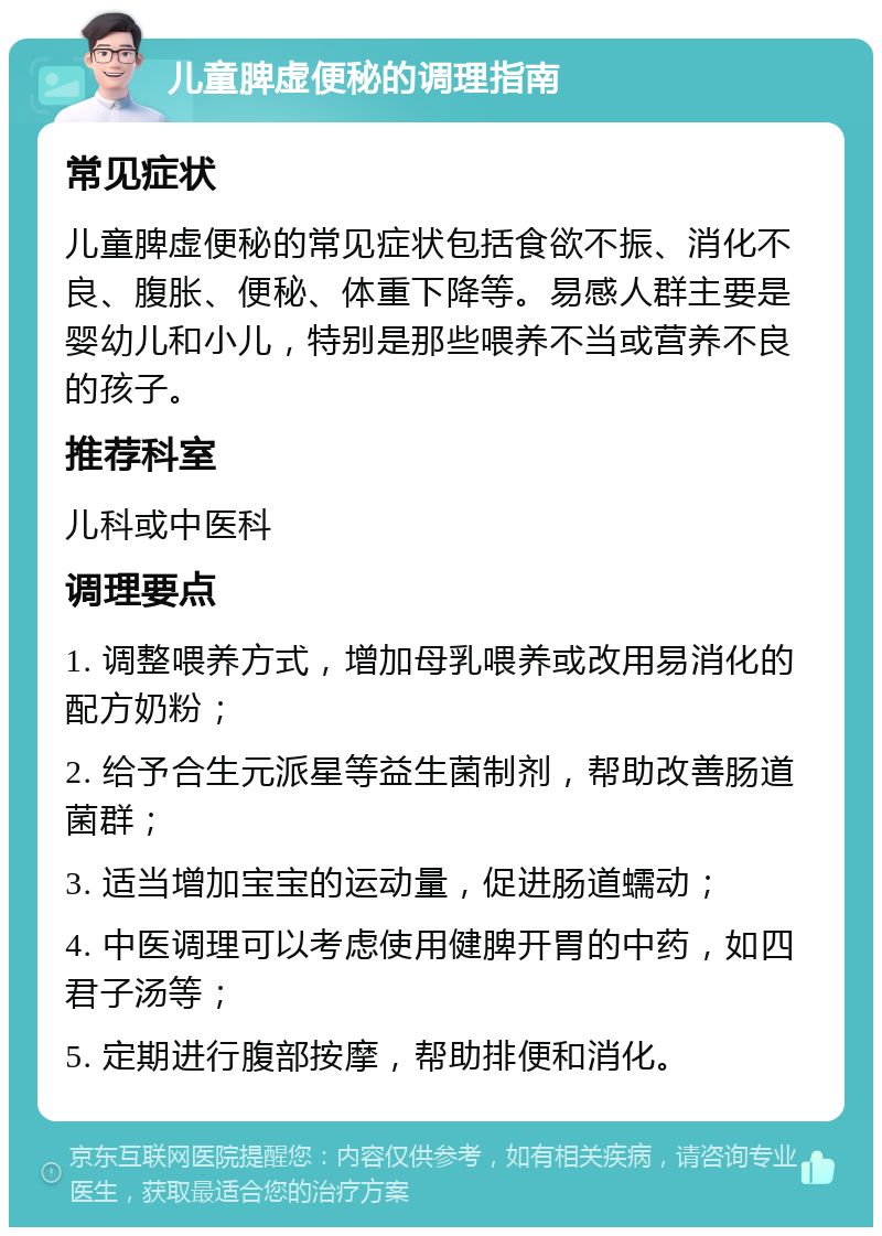 儿童脾虚便秘的调理指南 常见症状 儿童脾虚便秘的常见症状包括食欲不振、消化不良、腹胀、便秘、体重下降等。易感人群主要是婴幼儿和小儿，特别是那些喂养不当或营养不良的孩子。 推荐科室 儿科或中医科 调理要点 1. 调整喂养方式，增加母乳喂养或改用易消化的配方奶粉； 2. 给予合生元派星等益生菌制剂，帮助改善肠道菌群； 3. 适当增加宝宝的运动量，促进肠道蠕动； 4. 中医调理可以考虑使用健脾开胃的中药，如四君子汤等； 5. 定期进行腹部按摩，帮助排便和消化。