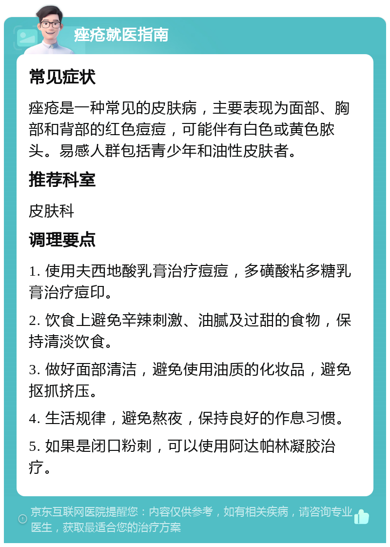 痤疮就医指南 常见症状 痤疮是一种常见的皮肤病，主要表现为面部、胸部和背部的红色痘痘，可能伴有白色或黄色脓头。易感人群包括青少年和油性皮肤者。 推荐科室 皮肤科 调理要点 1. 使用夫西地酸乳膏治疗痘痘，多磺酸粘多糖乳膏治疗痘印。 2. 饮食上避免辛辣刺激、油腻及过甜的食物，保持清淡饮食。 3. 做好面部清洁，避免使用油质的化妆品，避免抠抓挤压。 4. 生活规律，避免熬夜，保持良好的作息习惯。 5. 如果是闭口粉刺，可以使用阿达帕林凝胶治疗。