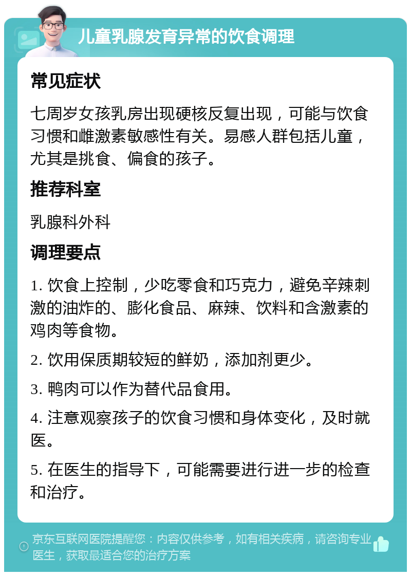 儿童乳腺发育异常的饮食调理 常见症状 七周岁女孩乳房出现硬核反复出现，可能与饮食习惯和雌激素敏感性有关。易感人群包括儿童，尤其是挑食、偏食的孩子。 推荐科室 乳腺科外科 调理要点 1. 饮食上控制，少吃零食和巧克力，避免辛辣刺激的油炸的、膨化食品、麻辣、饮料和含激素的鸡肉等食物。 2. 饮用保质期较短的鲜奶，添加剂更少。 3. 鸭肉可以作为替代品食用。 4. 注意观察孩子的饮食习惯和身体变化，及时就医。 5. 在医生的指导下，可能需要进行进一步的检查和治疗。