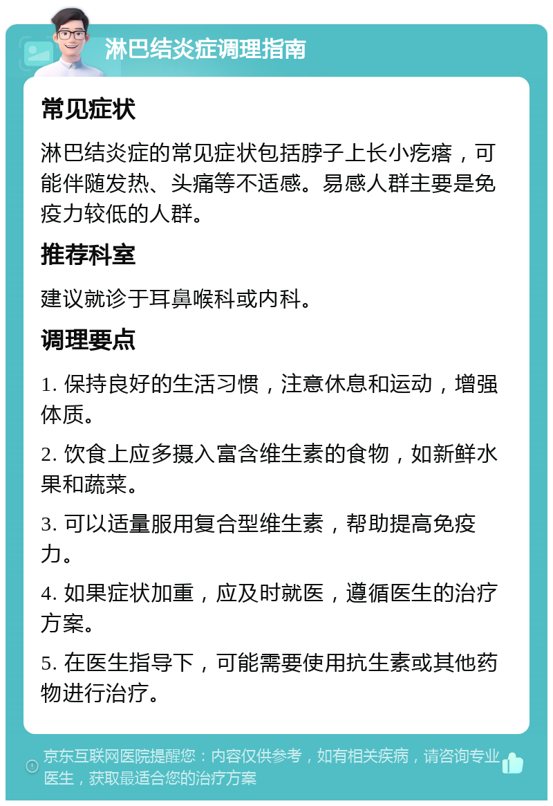 淋巴结炎症调理指南 常见症状 淋巴结炎症的常见症状包括脖子上长小疙瘩，可能伴随发热、头痛等不适感。易感人群主要是免疫力较低的人群。 推荐科室 建议就诊于耳鼻喉科或内科。 调理要点 1. 保持良好的生活习惯，注意休息和运动，增强体质。 2. 饮食上应多摄入富含维生素的食物，如新鲜水果和蔬菜。 3. 可以适量服用复合型维生素，帮助提高免疫力。 4. 如果症状加重，应及时就医，遵循医生的治疗方案。 5. 在医生指导下，可能需要使用抗生素或其他药物进行治疗。