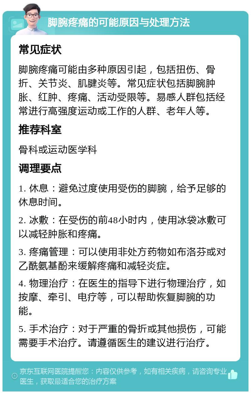 脚腕疼痛的可能原因与处理方法 常见症状 脚腕疼痛可能由多种原因引起，包括扭伤、骨折、关节炎、肌腱炎等。常见症状包括脚腕肿胀、红肿、疼痛、活动受限等。易感人群包括经常进行高强度运动或工作的人群、老年人等。 推荐科室 骨科或运动医学科 调理要点 1. 休息：避免过度使用受伤的脚腕，给予足够的休息时间。 2. 冰敷：在受伤的前48小时内，使用冰袋冰敷可以减轻肿胀和疼痛。 3. 疼痛管理：可以使用非处方药物如布洛芬或对乙酰氨基酚来缓解疼痛和减轻炎症。 4. 物理治疗：在医生的指导下进行物理治疗，如按摩、牵引、电疗等，可以帮助恢复脚腕的功能。 5. 手术治疗：对于严重的骨折或其他损伤，可能需要手术治疗。请遵循医生的建议进行治疗。