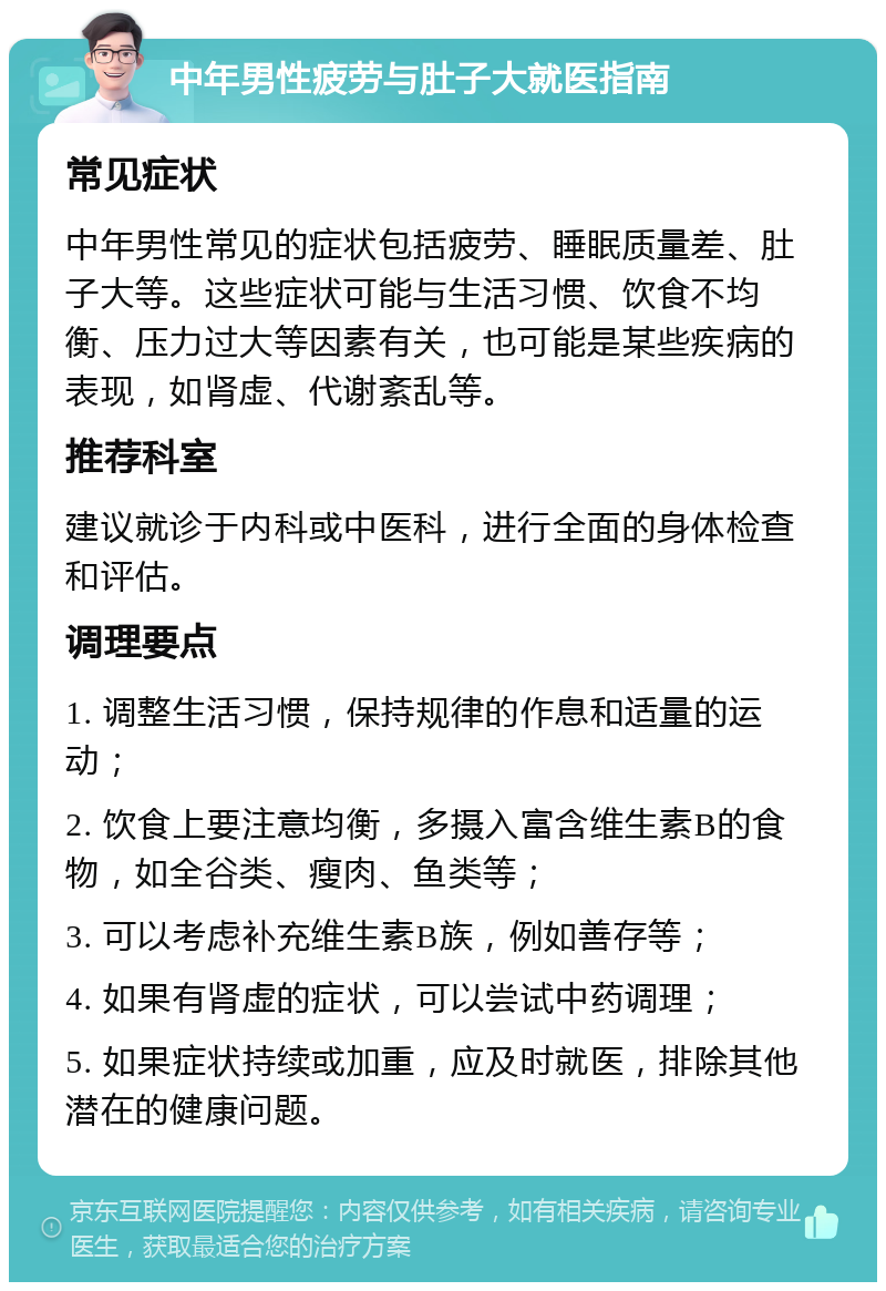 中年男性疲劳与肚子大就医指南 常见症状 中年男性常见的症状包括疲劳、睡眠质量差、肚子大等。这些症状可能与生活习惯、饮食不均衡、压力过大等因素有关，也可能是某些疾病的表现，如肾虚、代谢紊乱等。 推荐科室 建议就诊于内科或中医科，进行全面的身体检查和评估。 调理要点 1. 调整生活习惯，保持规律的作息和适量的运动； 2. 饮食上要注意均衡，多摄入富含维生素B的食物，如全谷类、瘦肉、鱼类等； 3. 可以考虑补充维生素B族，例如善存等； 4. 如果有肾虚的症状，可以尝试中药调理； 5. 如果症状持续或加重，应及时就医，排除其他潜在的健康问题。