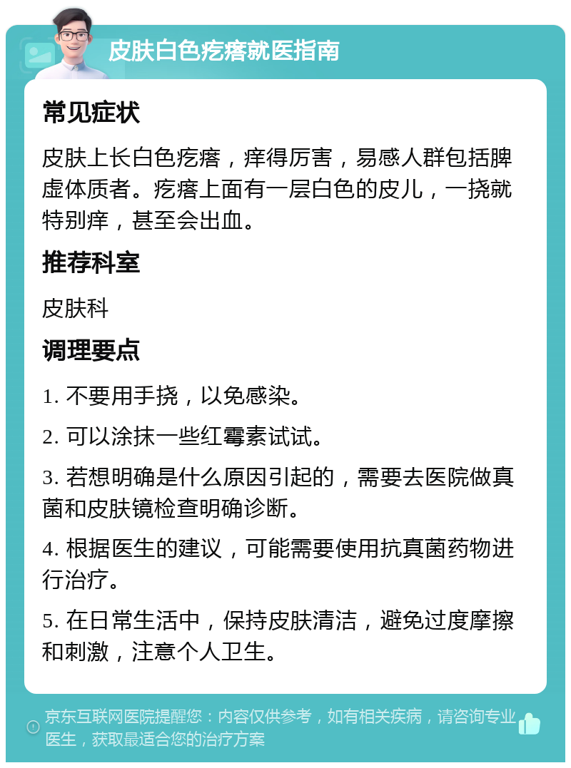 皮肤白色疙瘩就医指南 常见症状 皮肤上长白色疙瘩，痒得厉害，易感人群包括脾虚体质者。疙瘩上面有一层白色的皮儿，一挠就特别痒，甚至会出血。 推荐科室 皮肤科 调理要点 1. 不要用手挠，以免感染。 2. 可以涂抹一些红霉素试试。 3. 若想明确是什么原因引起的，需要去医院做真菌和皮肤镜检查明确诊断。 4. 根据医生的建议，可能需要使用抗真菌药物进行治疗。 5. 在日常生活中，保持皮肤清洁，避免过度摩擦和刺激，注意个人卫生。