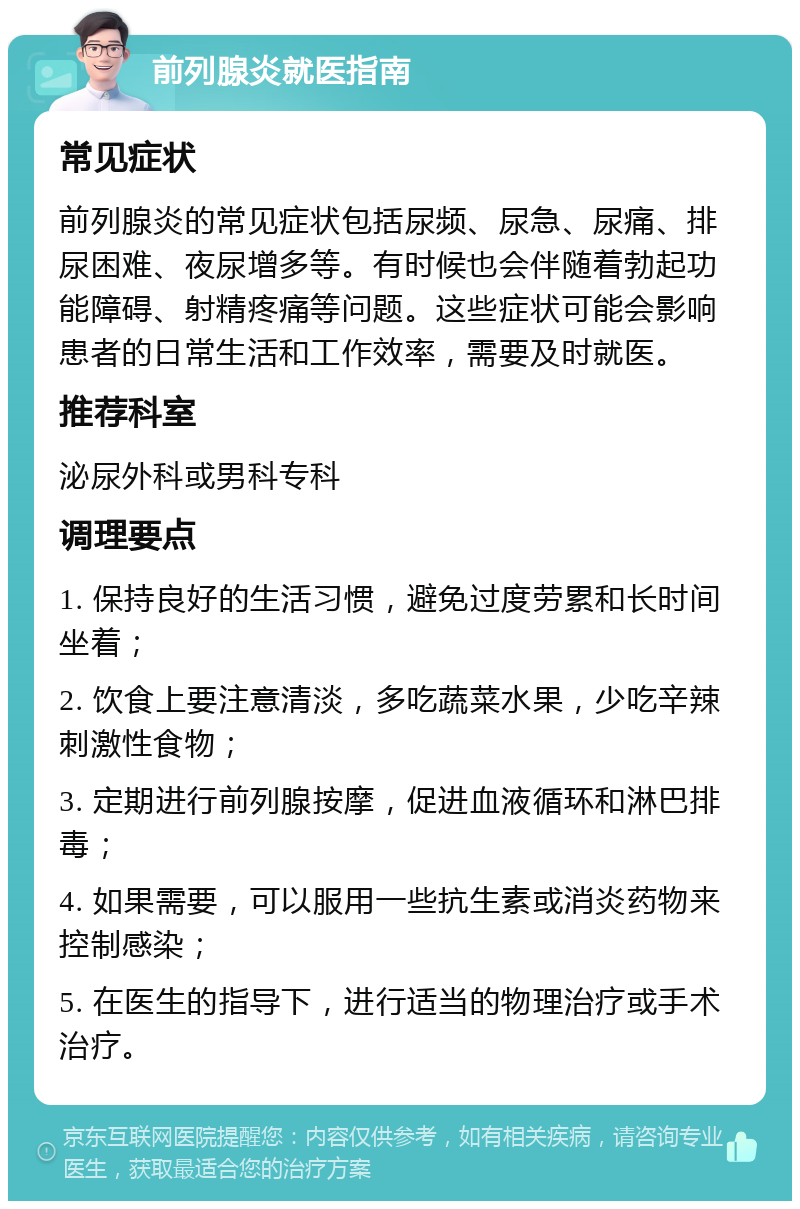 前列腺炎就医指南 常见症状 前列腺炎的常见症状包括尿频、尿急、尿痛、排尿困难、夜尿增多等。有时候也会伴随着勃起功能障碍、射精疼痛等问题。这些症状可能会影响患者的日常生活和工作效率，需要及时就医。 推荐科室 泌尿外科或男科专科 调理要点 1. 保持良好的生活习惯，避免过度劳累和长时间坐着； 2. 饮食上要注意清淡，多吃蔬菜水果，少吃辛辣刺激性食物； 3. 定期进行前列腺按摩，促进血液循环和淋巴排毒； 4. 如果需要，可以服用一些抗生素或消炎药物来控制感染； 5. 在医生的指导下，进行适当的物理治疗或手术治疗。