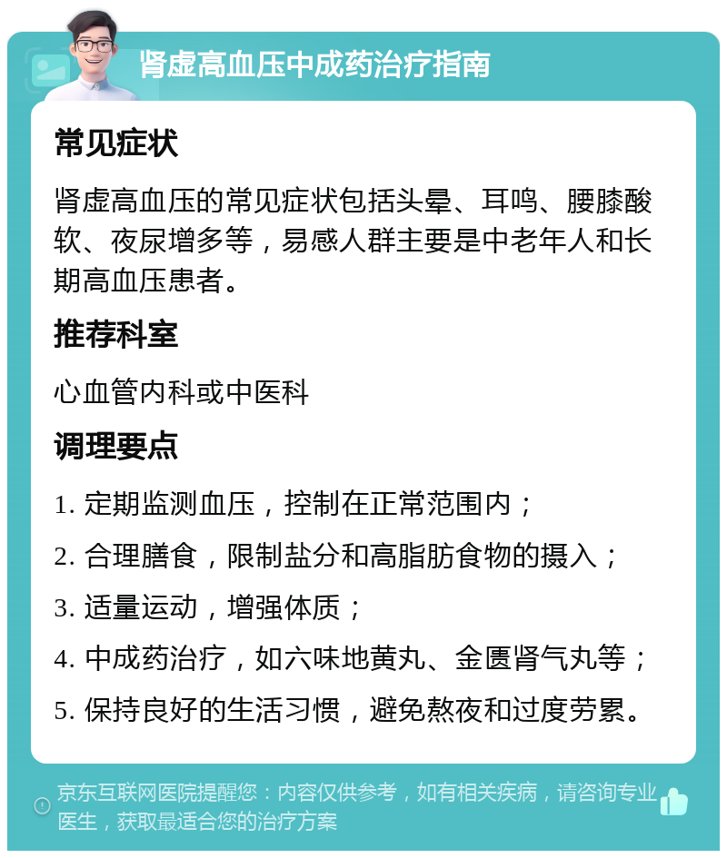 肾虚高血压中成药治疗指南 常见症状 肾虚高血压的常见症状包括头晕、耳鸣、腰膝酸软、夜尿增多等，易感人群主要是中老年人和长期高血压患者。 推荐科室 心血管内科或中医科 调理要点 1. 定期监测血压，控制在正常范围内； 2. 合理膳食，限制盐分和高脂肪食物的摄入； 3. 适量运动，增强体质； 4. 中成药治疗，如六味地黄丸、金匮肾气丸等； 5. 保持良好的生活习惯，避免熬夜和过度劳累。