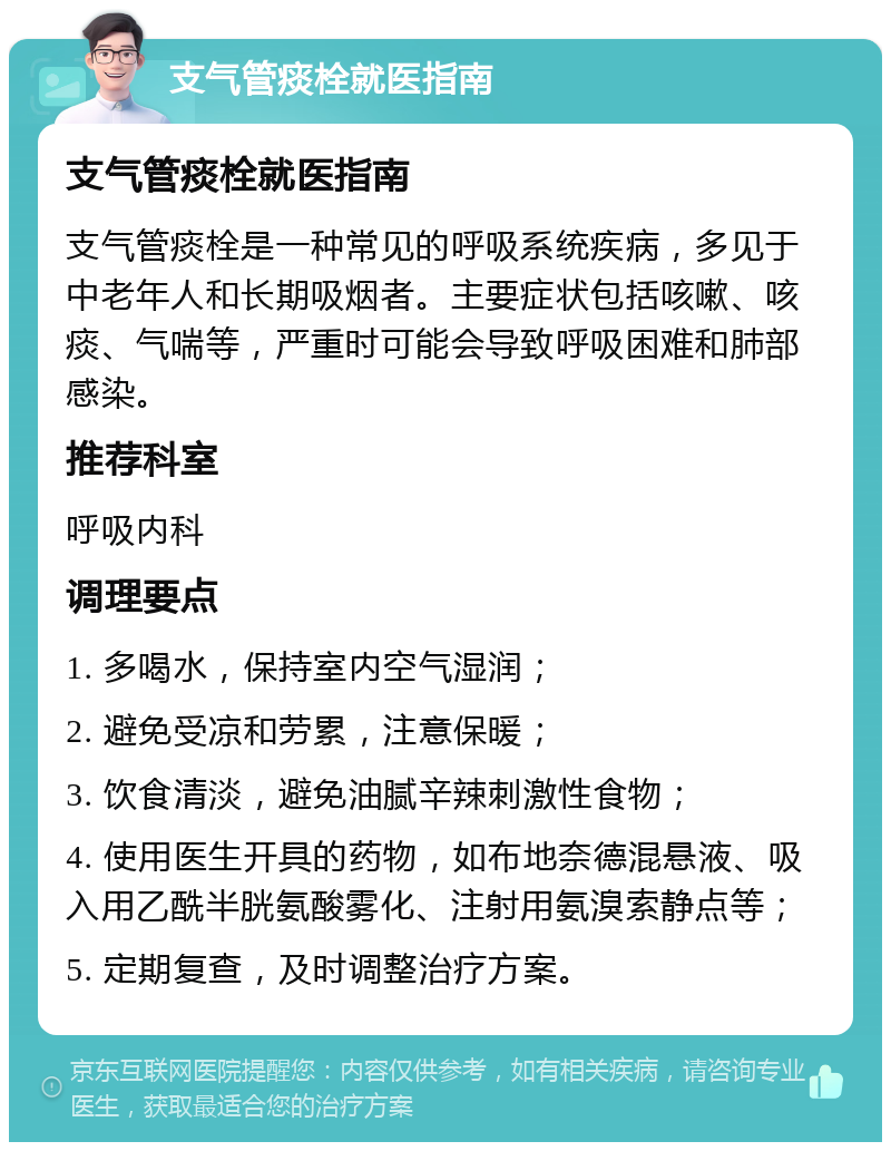 支气管痰栓就医指南 支气管痰栓就医指南 支气管痰栓是一种常见的呼吸系统疾病，多见于中老年人和长期吸烟者。主要症状包括咳嗽、咳痰、气喘等，严重时可能会导致呼吸困难和肺部感染。 推荐科室 呼吸内科 调理要点 1. 多喝水，保持室内空气湿润； 2. 避免受凉和劳累，注意保暖； 3. 饮食清淡，避免油腻辛辣刺激性食物； 4. 使用医生开具的药物，如布地奈德混悬液、吸入用乙酰半胱氨酸雾化、注射用氨溴索静点等； 5. 定期复查，及时调整治疗方案。