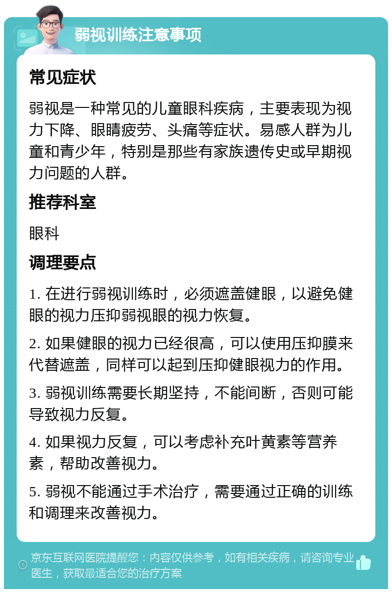 弱视训练注意事项 常见症状 弱视是一种常见的儿童眼科疾病，主要表现为视力下降、眼睛疲劳、头痛等症状。易感人群为儿童和青少年，特别是那些有家族遗传史或早期视力问题的人群。 推荐科室 眼科 调理要点 1. 在进行弱视训练时，必须遮盖健眼，以避免健眼的视力压抑弱视眼的视力恢复。 2. 如果健眼的视力已经很高，可以使用压抑膜来代替遮盖，同样可以起到压抑健眼视力的作用。 3. 弱视训练需要长期坚持，不能间断，否则可能导致视力反复。 4. 如果视力反复，可以考虑补充叶黄素等营养素，帮助改善视力。 5. 弱视不能通过手术治疗，需要通过正确的训练和调理来改善视力。