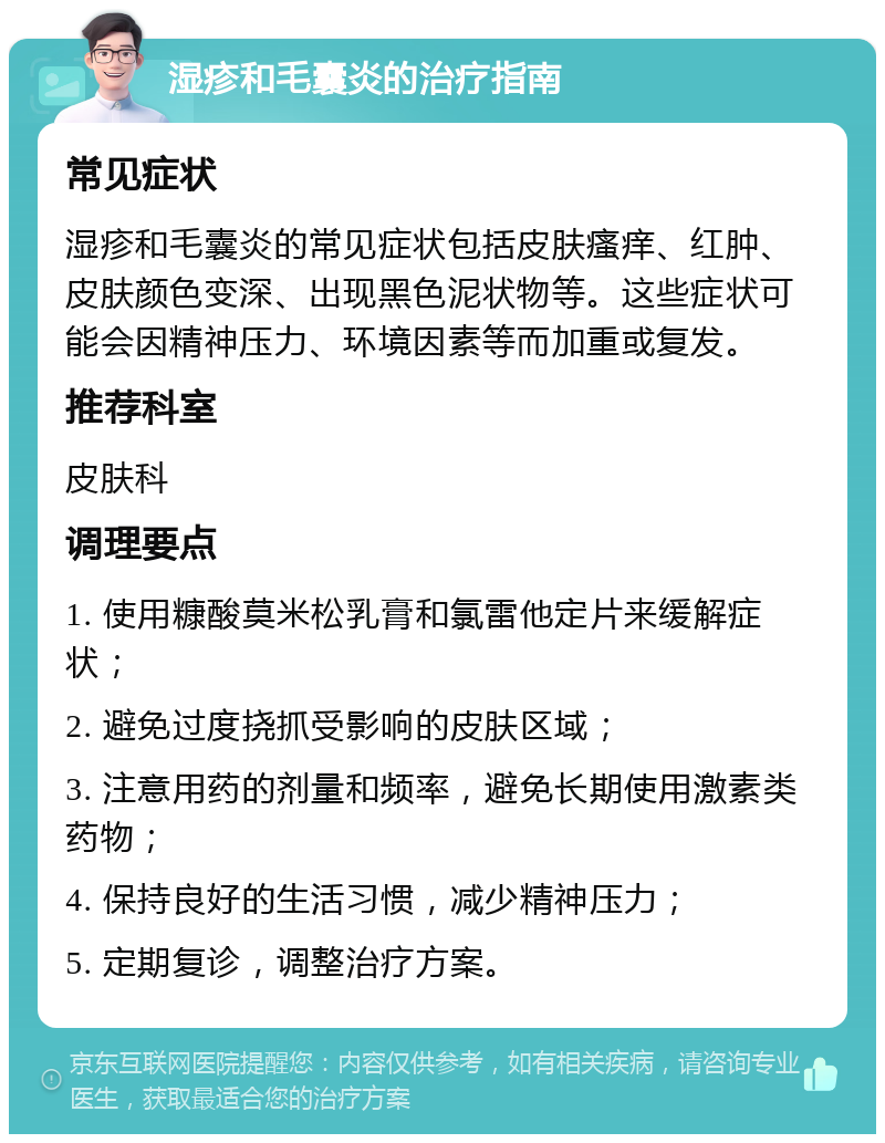 湿疹和毛囊炎的治疗指南 常见症状 湿疹和毛囊炎的常见症状包括皮肤瘙痒、红肿、皮肤颜色变深、出现黑色泥状物等。这些症状可能会因精神压力、环境因素等而加重或复发。 推荐科室 皮肤科 调理要点 1. 使用糠酸莫米松乳膏和氯雷他定片来缓解症状； 2. 避免过度挠抓受影响的皮肤区域； 3. 注意用药的剂量和频率，避免长期使用激素类药物； 4. 保持良好的生活习惯，减少精神压力； 5. 定期复诊，调整治疗方案。