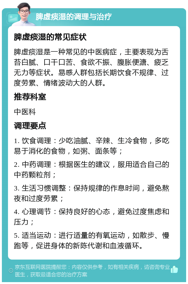 脾虚痰湿的调理与治疗 脾虚痰湿的常见症状 脾虚痰湿是一种常见的中医病症，主要表现为舌苔白腻、口干口苦、食欲不振、腹胀便溏、疲乏无力等症状。易感人群包括长期饮食不规律、过度劳累、情绪波动大的人群。 推荐科室 中医科 调理要点 1. 饮食调理：少吃油腻、辛辣、生冷食物，多吃易于消化的食物，如粥、面条等； 2. 中药调理：根据医生的建议，服用适合自己的中药颗粒剂； 3. 生活习惯调整：保持规律的作息时间，避免熬夜和过度劳累； 4. 心理调节：保持良好的心态，避免过度焦虑和压力； 5. 适当运动：进行适量的有氧运动，如散步、慢跑等，促进身体的新陈代谢和血液循环。