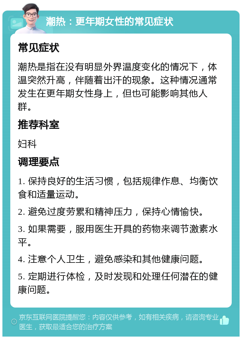 潮热：更年期女性的常见症状 常见症状 潮热是指在没有明显外界温度变化的情况下，体温突然升高，伴随着出汗的现象。这种情况通常发生在更年期女性身上，但也可能影响其他人群。 推荐科室 妇科 调理要点 1. 保持良好的生活习惯，包括规律作息、均衡饮食和适量运动。 2. 避免过度劳累和精神压力，保持心情愉快。 3. 如果需要，服用医生开具的药物来调节激素水平。 4. 注意个人卫生，避免感染和其他健康问题。 5. 定期进行体检，及时发现和处理任何潜在的健康问题。