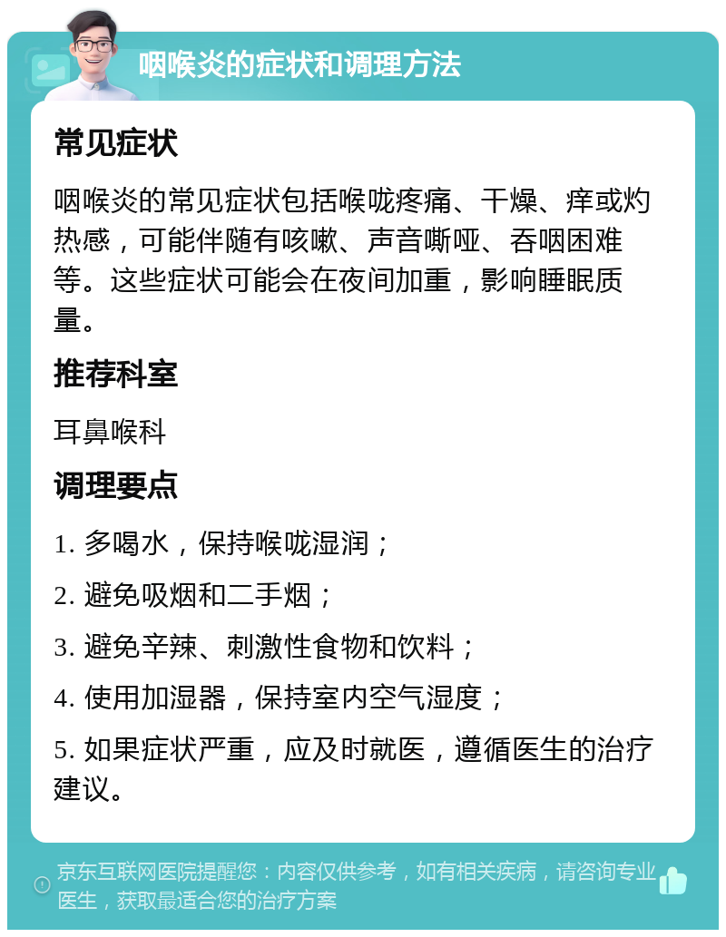 咽喉炎的症状和调理方法 常见症状 咽喉炎的常见症状包括喉咙疼痛、干燥、痒或灼热感，可能伴随有咳嗽、声音嘶哑、吞咽困难等。这些症状可能会在夜间加重，影响睡眠质量。 推荐科室 耳鼻喉科 调理要点 1. 多喝水，保持喉咙湿润； 2. 避免吸烟和二手烟； 3. 避免辛辣、刺激性食物和饮料； 4. 使用加湿器，保持室内空气湿度； 5. 如果症状严重，应及时就医，遵循医生的治疗建议。