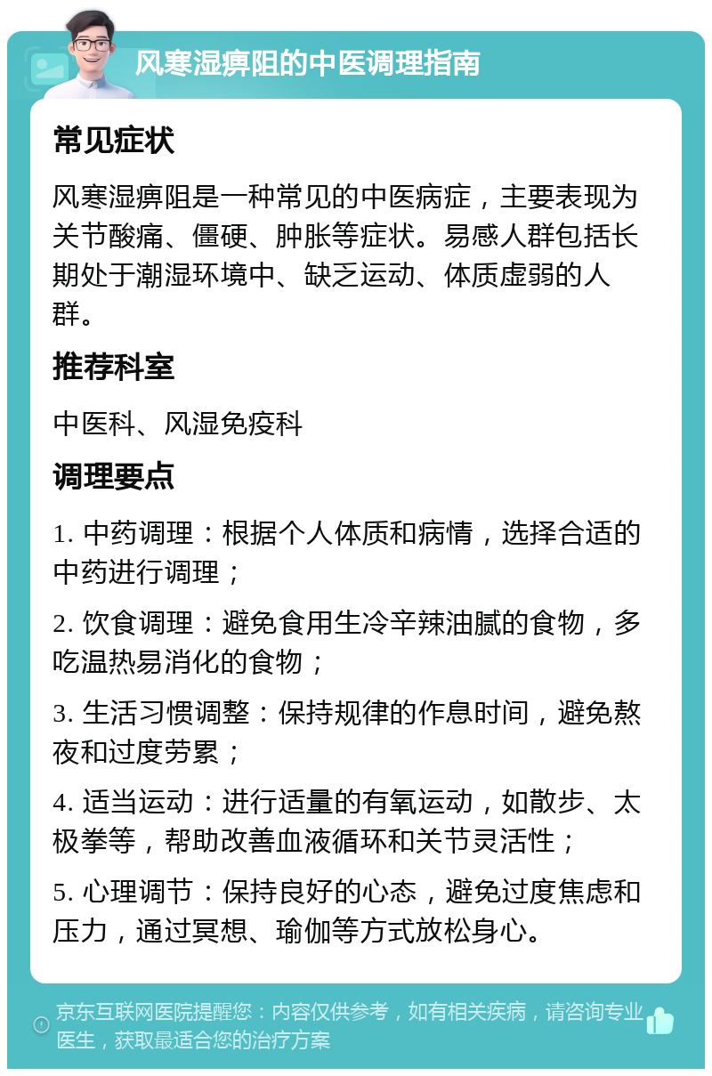 风寒湿痹阻的中医调理指南 常见症状 风寒湿痹阻是一种常见的中医病症，主要表现为关节酸痛、僵硬、肿胀等症状。易感人群包括长期处于潮湿环境中、缺乏运动、体质虚弱的人群。 推荐科室 中医科、风湿免疫科 调理要点 1. 中药调理：根据个人体质和病情，选择合适的中药进行调理； 2. 饮食调理：避免食用生冷辛辣油腻的食物，多吃温热易消化的食物； 3. 生活习惯调整：保持规律的作息时间，避免熬夜和过度劳累； 4. 适当运动：进行适量的有氧运动，如散步、太极拳等，帮助改善血液循环和关节灵活性； 5. 心理调节：保持良好的心态，避免过度焦虑和压力，通过冥想、瑜伽等方式放松身心。