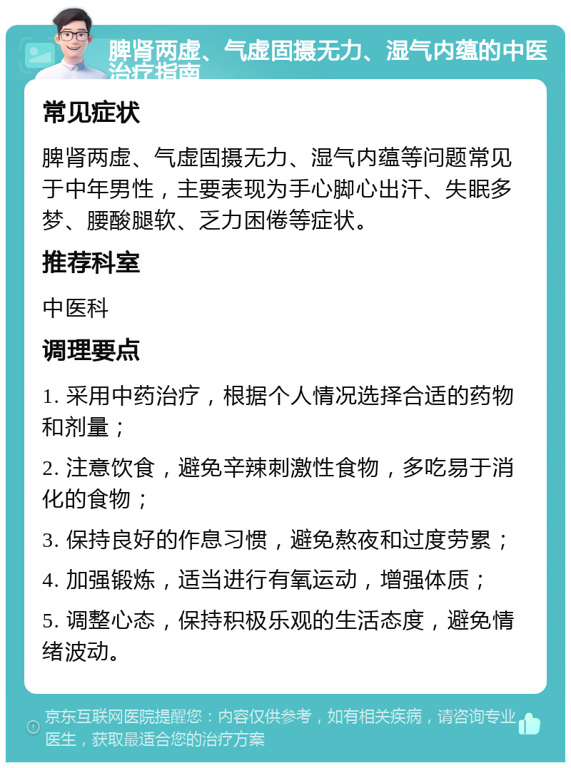 脾肾两虚、气虚固摄无力、湿气内蕴的中医治疗指南 常见症状 脾肾两虚、气虚固摄无力、湿气内蕴等问题常见于中年男性，主要表现为手心脚心出汗、失眠多梦、腰酸腿软、乏力困倦等症状。 推荐科室 中医科 调理要点 1. 采用中药治疗，根据个人情况选择合适的药物和剂量； 2. 注意饮食，避免辛辣刺激性食物，多吃易于消化的食物； 3. 保持良好的作息习惯，避免熬夜和过度劳累； 4. 加强锻炼，适当进行有氧运动，增强体质； 5. 调整心态，保持积极乐观的生活态度，避免情绪波动。