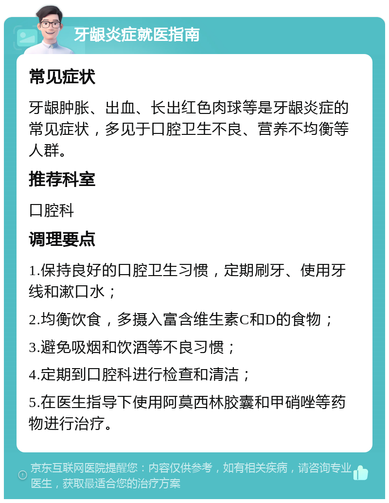 牙龈炎症就医指南 常见症状 牙龈肿胀、出血、长出红色肉球等是牙龈炎症的常见症状，多见于口腔卫生不良、营养不均衡等人群。 推荐科室 口腔科 调理要点 1.保持良好的口腔卫生习惯，定期刷牙、使用牙线和漱口水； 2.均衡饮食，多摄入富含维生素C和D的食物； 3.避免吸烟和饮酒等不良习惯； 4.定期到口腔科进行检查和清洁； 5.在医生指导下使用阿莫西林胶囊和甲硝唑等药物进行治疗。