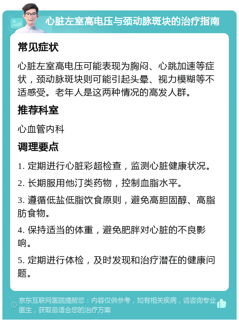 心脏左室高电压与颈动脉斑块的治疗指南 常见症状 心脏左室高电压可能表现为胸闷、心跳加速等症状，颈动脉斑块则可能引起头晕、视力模糊等不适感受。老年人是这两种情况的高发人群。 推荐科室 心血管内科 调理要点 1. 定期进行心脏彩超检查，监测心脏健康状况。 2. 长期服用他汀类药物，控制血脂水平。 3. 遵循低盐低脂饮食原则，避免高胆固醇、高脂肪食物。 4. 保持适当的体重，避免肥胖对心脏的不良影响。 5. 定期进行体检，及时发现和治疗潜在的健康问题。