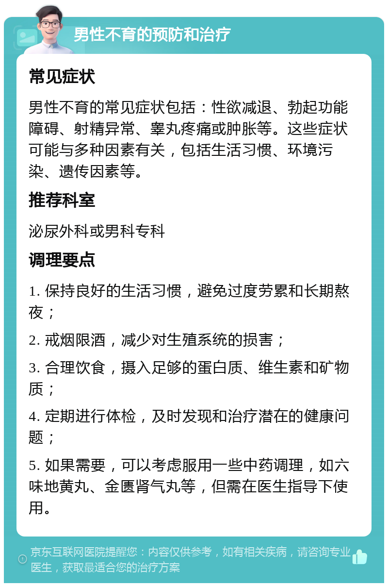 男性不育的预防和治疗 常见症状 男性不育的常见症状包括：性欲减退、勃起功能障碍、射精异常、睾丸疼痛或肿胀等。这些症状可能与多种因素有关，包括生活习惯、环境污染、遗传因素等。 推荐科室 泌尿外科或男科专科 调理要点 1. 保持良好的生活习惯，避免过度劳累和长期熬夜； 2. 戒烟限酒，减少对生殖系统的损害； 3. 合理饮食，摄入足够的蛋白质、维生素和矿物质； 4. 定期进行体检，及时发现和治疗潜在的健康问题； 5. 如果需要，可以考虑服用一些中药调理，如六味地黄丸、金匮肾气丸等，但需在医生指导下使用。