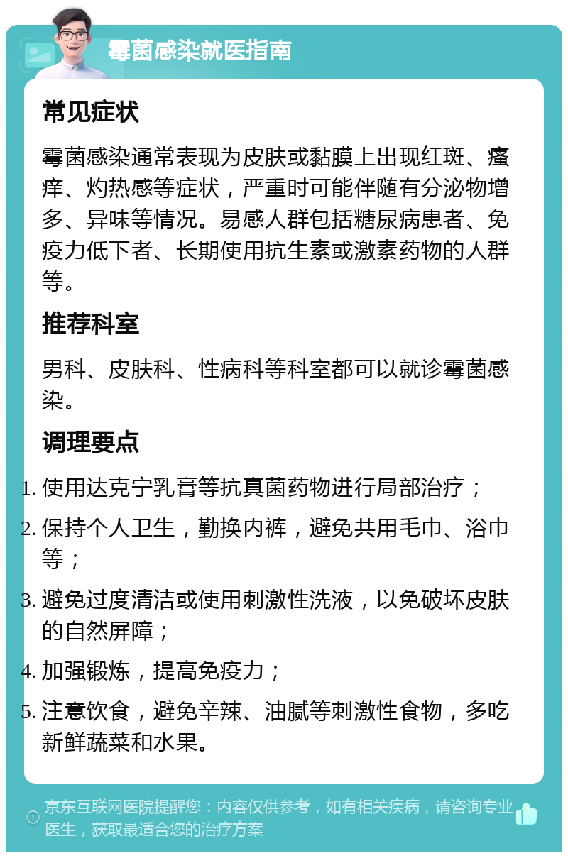 霉菌感染就医指南 常见症状 霉菌感染通常表现为皮肤或黏膜上出现红斑、瘙痒、灼热感等症状，严重时可能伴随有分泌物增多、异味等情况。易感人群包括糖尿病患者、免疫力低下者、长期使用抗生素或激素药物的人群等。 推荐科室 男科、皮肤科、性病科等科室都可以就诊霉菌感染。 调理要点 使用达克宁乳膏等抗真菌药物进行局部治疗； 保持个人卫生，勤换内裤，避免共用毛巾、浴巾等； 避免过度清洁或使用刺激性洗液，以免破坏皮肤的自然屏障； 加强锻炼，提高免疫力； 注意饮食，避免辛辣、油腻等刺激性食物，多吃新鲜蔬菜和水果。