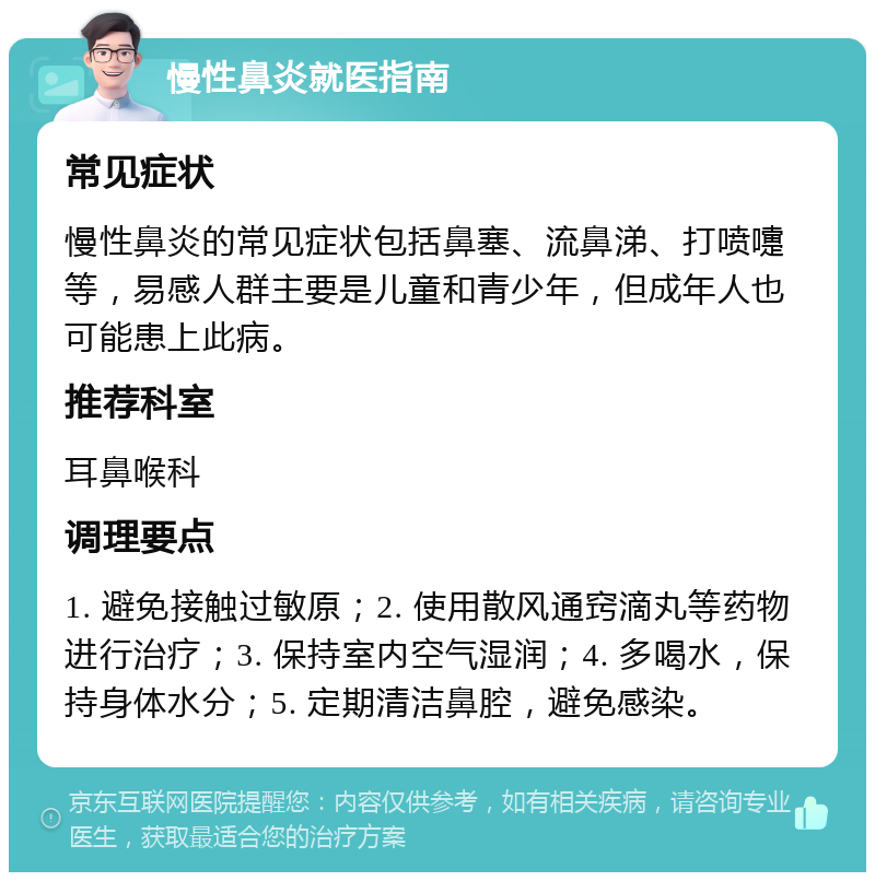 慢性鼻炎就医指南 常见症状 慢性鼻炎的常见症状包括鼻塞、流鼻涕、打喷嚏等，易感人群主要是儿童和青少年，但成年人也可能患上此病。 推荐科室 耳鼻喉科 调理要点 1. 避免接触过敏原；2. 使用散风通窍滴丸等药物进行治疗；3. 保持室内空气湿润；4. 多喝水，保持身体水分；5. 定期清洁鼻腔，避免感染。