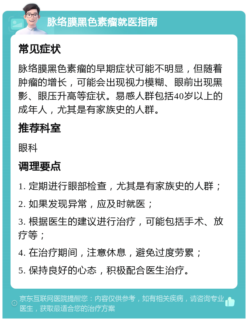 脉络膜黑色素瘤就医指南 常见症状 脉络膜黑色素瘤的早期症状可能不明显，但随着肿瘤的增长，可能会出现视力模糊、眼前出现黑影、眼压升高等症状。易感人群包括40岁以上的成年人，尤其是有家族史的人群。 推荐科室 眼科 调理要点 1. 定期进行眼部检查，尤其是有家族史的人群； 2. 如果发现异常，应及时就医； 3. 根据医生的建议进行治疗，可能包括手术、放疗等； 4. 在治疗期间，注意休息，避免过度劳累； 5. 保持良好的心态，积极配合医生治疗。