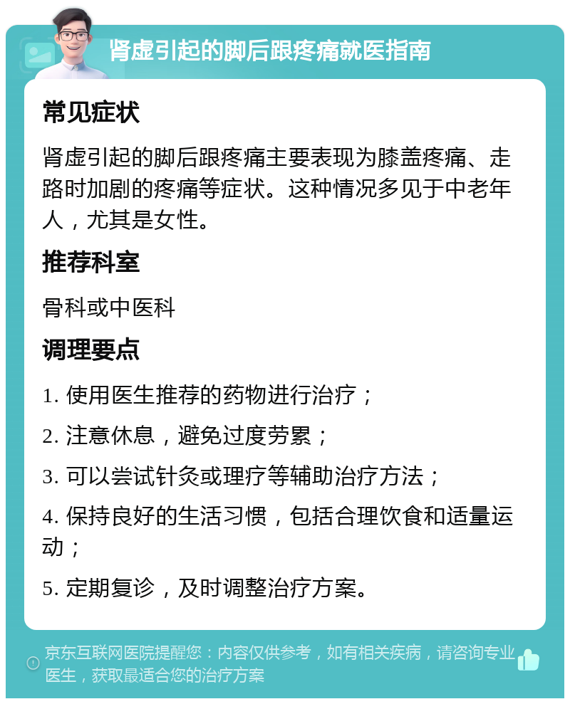 肾虚引起的脚后跟疼痛就医指南 常见症状 肾虚引起的脚后跟疼痛主要表现为膝盖疼痛、走路时加剧的疼痛等症状。这种情况多见于中老年人，尤其是女性。 推荐科室 骨科或中医科 调理要点 1. 使用医生推荐的药物进行治疗； 2. 注意休息，避免过度劳累； 3. 可以尝试针灸或理疗等辅助治疗方法； 4. 保持良好的生活习惯，包括合理饮食和适量运动； 5. 定期复诊，及时调整治疗方案。