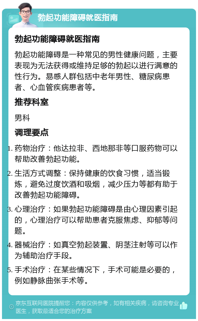 勃起功能障碍就医指南 勃起功能障碍就医指南 勃起功能障碍是一种常见的男性健康问题，主要表现为无法获得或维持足够的勃起以进行满意的性行为。易感人群包括中老年男性、糖尿病患者、心血管疾病患者等。 推荐科室 男科 调理要点 药物治疗：他达拉非、西地那非等口服药物可以帮助改善勃起功能。 生活方式调整：保持健康的饮食习惯，适当锻炼，避免过度饮酒和吸烟，减少压力等都有助于改善勃起功能障碍。 心理治疗：如果勃起功能障碍是由心理因素引起的，心理治疗可以帮助患者克服焦虑、抑郁等问题。 器械治疗：如真空勃起装置、阴茎注射等可以作为辅助治疗手段。 手术治疗：在某些情况下，手术可能是必要的，例如静脉曲张手术等。