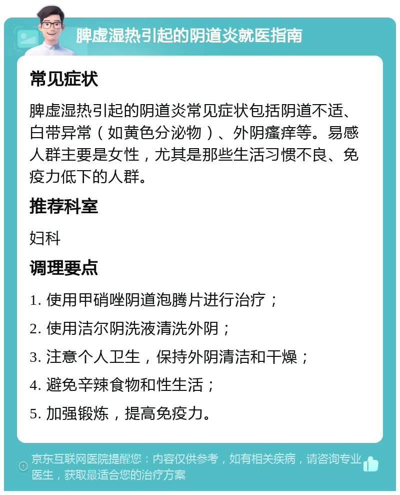 脾虚湿热引起的阴道炎就医指南 常见症状 脾虚湿热引起的阴道炎常见症状包括阴道不适、白带异常（如黄色分泌物）、外阴瘙痒等。易感人群主要是女性，尤其是那些生活习惯不良、免疫力低下的人群。 推荐科室 妇科 调理要点 1. 使用甲硝唑阴道泡腾片进行治疗； 2. 使用洁尔阴洗液清洗外阴； 3. 注意个人卫生，保持外阴清洁和干燥； 4. 避免辛辣食物和性生活； 5. 加强锻炼，提高免疫力。