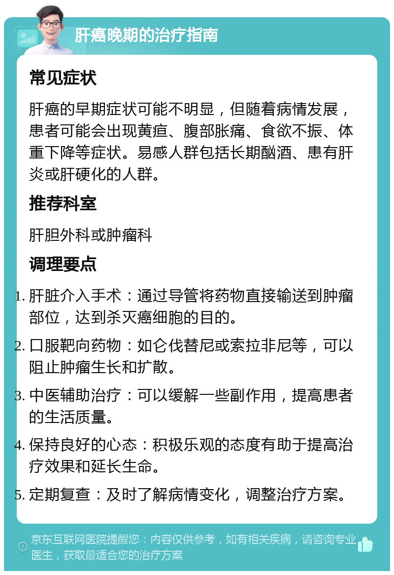 肝癌晚期的治疗指南 常见症状 肝癌的早期症状可能不明显，但随着病情发展，患者可能会出现黄疸、腹部胀痛、食欲不振、体重下降等症状。易感人群包括长期酗酒、患有肝炎或肝硬化的人群。 推荐科室 肝胆外科或肿瘤科 调理要点 肝脏介入手术：通过导管将药物直接输送到肿瘤部位，达到杀灭癌细胞的目的。 口服靶向药物：如仑伐替尼或索拉非尼等，可以阻止肿瘤生长和扩散。 中医辅助治疗：可以缓解一些副作用，提高患者的生活质量。 保持良好的心态：积极乐观的态度有助于提高治疗效果和延长生命。 定期复查：及时了解病情变化，调整治疗方案。