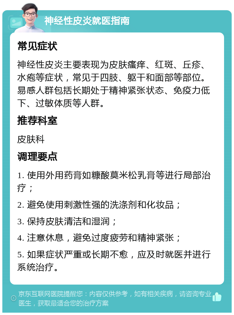 神经性皮炎就医指南 常见症状 神经性皮炎主要表现为皮肤瘙痒、红斑、丘疹、水疱等症状，常见于四肢、躯干和面部等部位。易感人群包括长期处于精神紧张状态、免疫力低下、过敏体质等人群。 推荐科室 皮肤科 调理要点 1. 使用外用药膏如糠酸莫米松乳膏等进行局部治疗； 2. 避免使用刺激性强的洗涤剂和化妆品； 3. 保持皮肤清洁和湿润； 4. 注意休息，避免过度疲劳和精神紧张； 5. 如果症状严重或长期不愈，应及时就医并进行系统治疗。