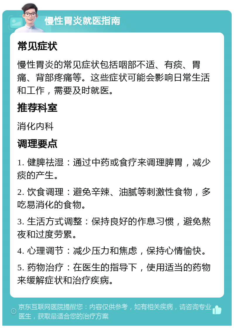 慢性胃炎就医指南 常见症状 慢性胃炎的常见症状包括咽部不适、有痰、胃痛、背部疼痛等。这些症状可能会影响日常生活和工作，需要及时就医。 推荐科室 消化内科 调理要点 1. 健脾祛湿：通过中药或食疗来调理脾胃，减少痰的产生。 2. 饮食调理：避免辛辣、油腻等刺激性食物，多吃易消化的食物。 3. 生活方式调整：保持良好的作息习惯，避免熬夜和过度劳累。 4. 心理调节：减少压力和焦虑，保持心情愉快。 5. 药物治疗：在医生的指导下，使用适当的药物来缓解症状和治疗疾病。