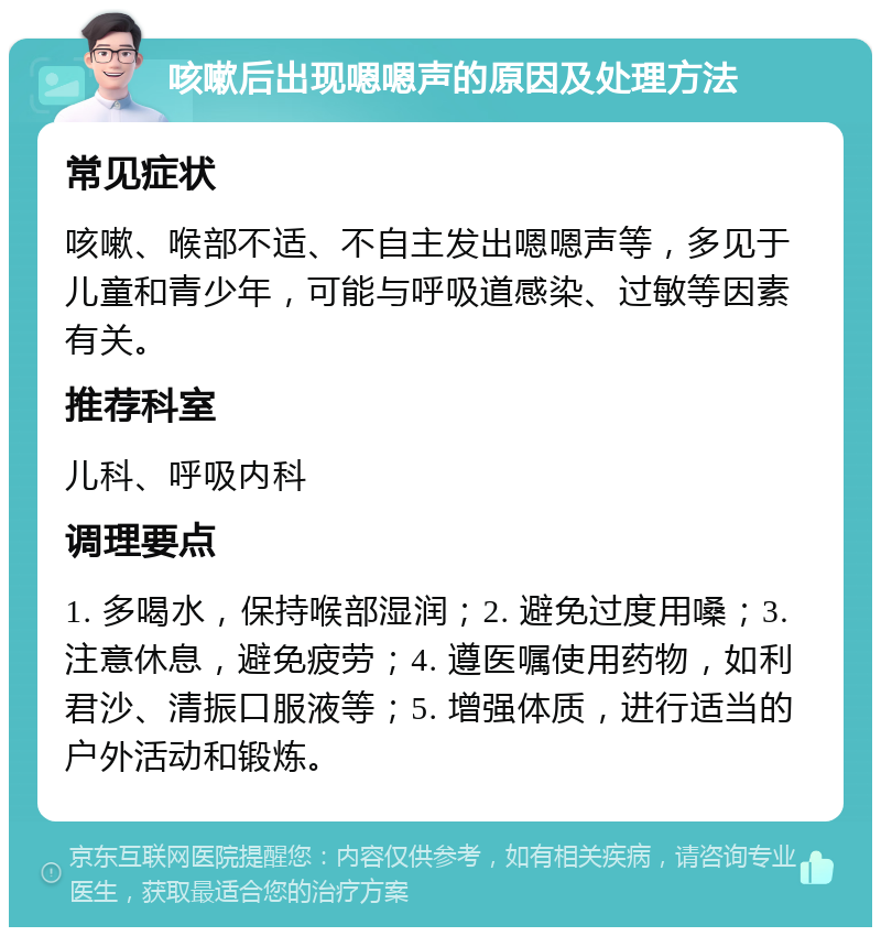 咳嗽后出现嗯嗯声的原因及处理方法 常见症状 咳嗽、喉部不适、不自主发出嗯嗯声等，多见于儿童和青少年，可能与呼吸道感染、过敏等因素有关。 推荐科室 儿科、呼吸内科 调理要点 1. 多喝水，保持喉部湿润；2. 避免过度用嗓；3. 注意休息，避免疲劳；4. 遵医嘱使用药物，如利君沙、清振口服液等；5. 增强体质，进行适当的户外活动和锻炼。