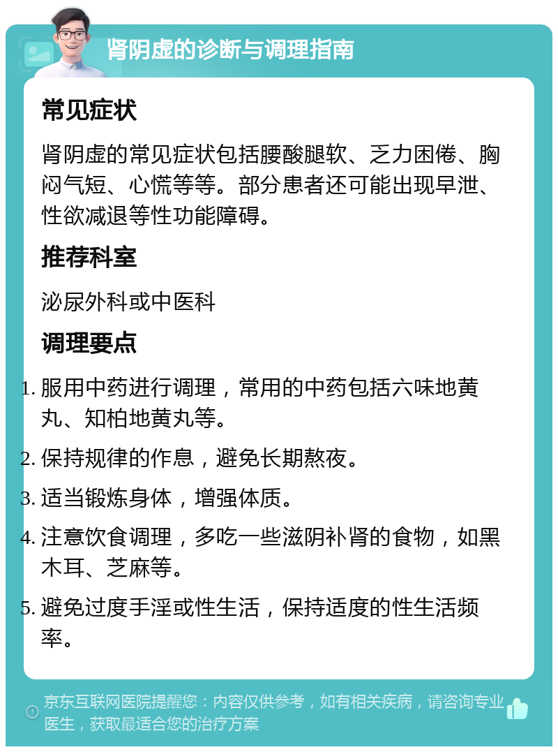 肾阴虚的诊断与调理指南 常见症状 肾阴虚的常见症状包括腰酸腿软、乏力困倦、胸闷气短、心慌等等。部分患者还可能出现早泄、性欲减退等性功能障碍。 推荐科室 泌尿外科或中医科 调理要点 服用中药进行调理，常用的中药包括六味地黄丸、知柏地黄丸等。 保持规律的作息，避免长期熬夜。 适当锻炼身体，增强体质。 注意饮食调理，多吃一些滋阴补肾的食物，如黑木耳、芝麻等。 避免过度手淫或性生活，保持适度的性生活频率。