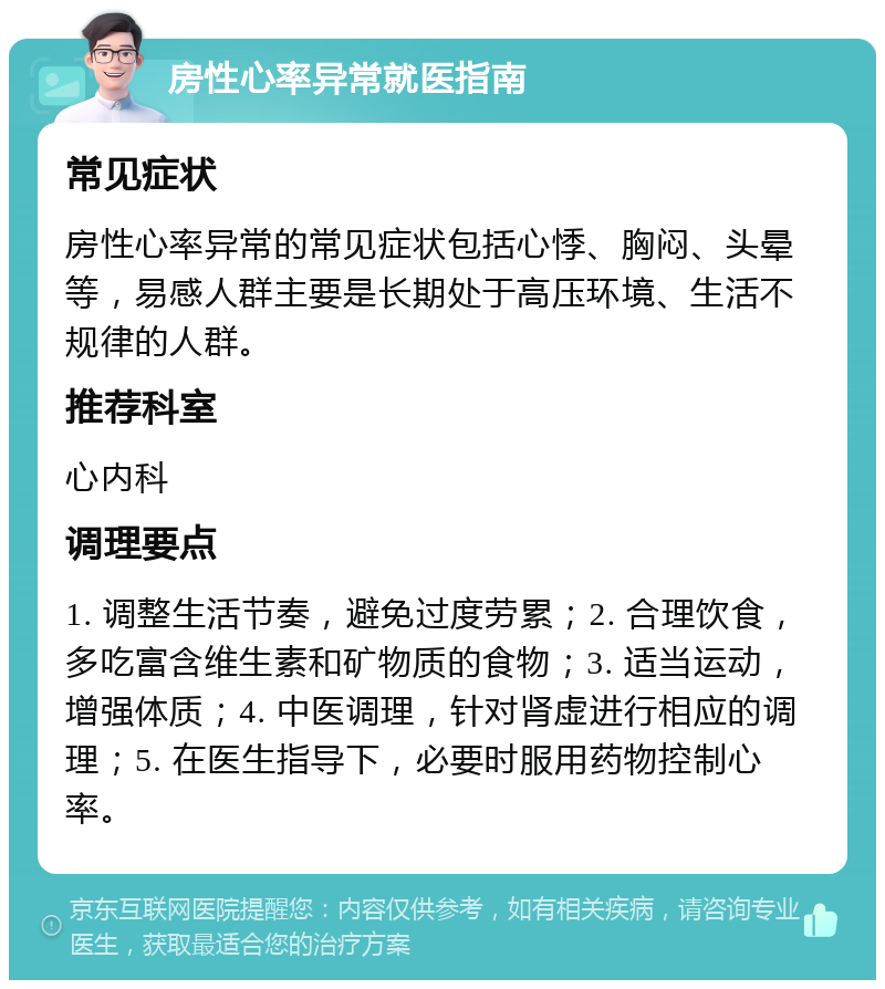 房性心率异常就医指南 常见症状 房性心率异常的常见症状包括心悸、胸闷、头晕等，易感人群主要是长期处于高压环境、生活不规律的人群。 推荐科室 心内科 调理要点 1. 调整生活节奏，避免过度劳累；2. 合理饮食，多吃富含维生素和矿物质的食物；3. 适当运动，增强体质；4. 中医调理，针对肾虚进行相应的调理；5. 在医生指导下，必要时服用药物控制心率。