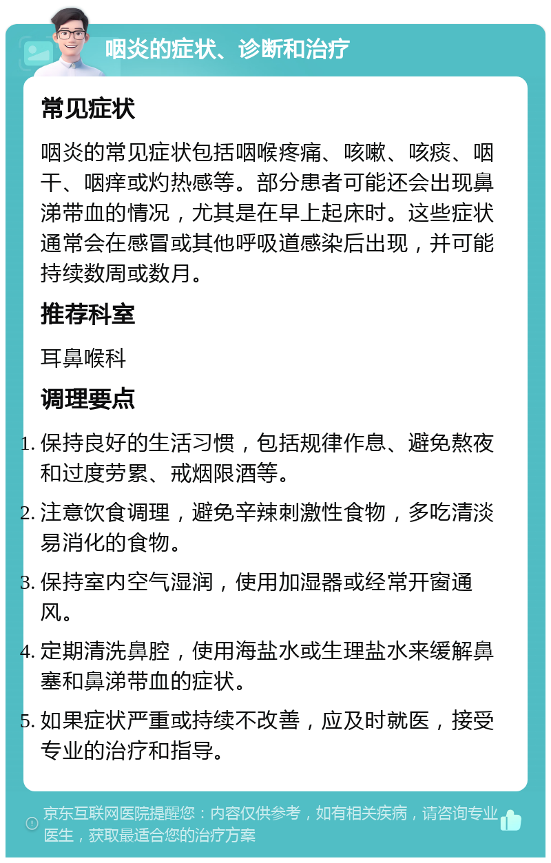 咽炎的症状、诊断和治疗 常见症状 咽炎的常见症状包括咽喉疼痛、咳嗽、咳痰、咽干、咽痒或灼热感等。部分患者可能还会出现鼻涕带血的情况，尤其是在早上起床时。这些症状通常会在感冒或其他呼吸道感染后出现，并可能持续数周或数月。 推荐科室 耳鼻喉科 调理要点 保持良好的生活习惯，包括规律作息、避免熬夜和过度劳累、戒烟限酒等。 注意饮食调理，避免辛辣刺激性食物，多吃清淡易消化的食物。 保持室内空气湿润，使用加湿器或经常开窗通风。 定期清洗鼻腔，使用海盐水或生理盐水来缓解鼻塞和鼻涕带血的症状。 如果症状严重或持续不改善，应及时就医，接受专业的治疗和指导。