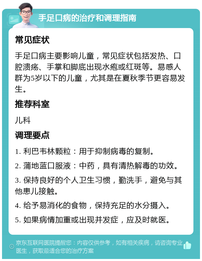 手足口病的治疗和调理指南 常见症状 手足口病主要影响儿童，常见症状包括发热、口腔溃疡、手掌和脚底出现水疱或红斑等。易感人群为5岁以下的儿童，尤其是在夏秋季节更容易发生。 推荐科室 儿科 调理要点 1. 利巴韦林颗粒：用于抑制病毒的复制。 2. 蒲地蓝口服液：中药，具有清热解毒的功效。 3. 保持良好的个人卫生习惯，勤洗手，避免与其他患儿接触。 4. 给予易消化的食物，保持充足的水分摄入。 5. 如果病情加重或出现并发症，应及时就医。