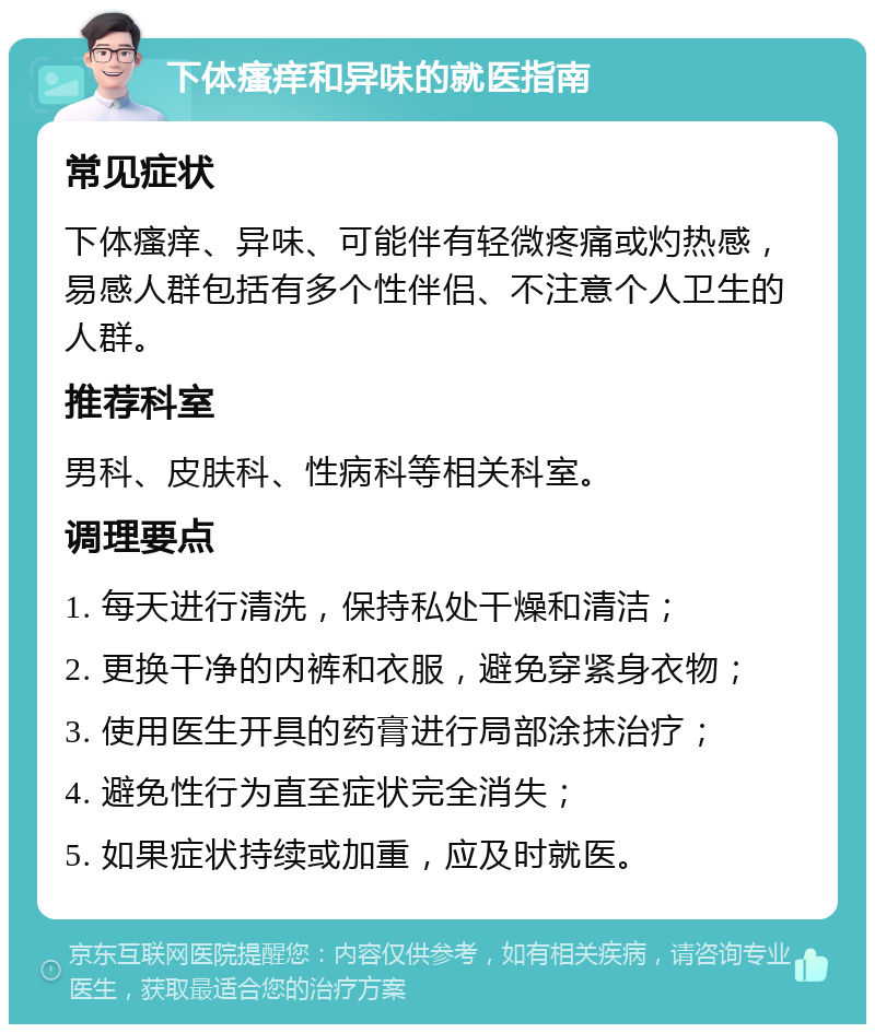 下体瘙痒和异味的就医指南 常见症状 下体瘙痒、异味、可能伴有轻微疼痛或灼热感，易感人群包括有多个性伴侣、不注意个人卫生的人群。 推荐科室 男科、皮肤科、性病科等相关科室。 调理要点 1. 每天进行清洗，保持私处干燥和清洁； 2. 更换干净的内裤和衣服，避免穿紧身衣物； 3. 使用医生开具的药膏进行局部涂抹治疗； 4. 避免性行为直至症状完全消失； 5. 如果症状持续或加重，应及时就医。