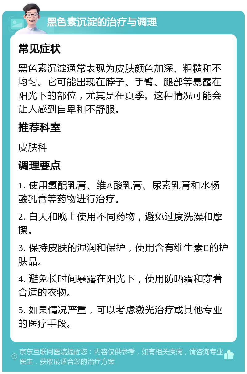 黑色素沉淀的治疗与调理 常见症状 黑色素沉淀通常表现为皮肤颜色加深、粗糙和不均匀。它可能出现在脖子、手臂、腿部等暴露在阳光下的部位，尤其是在夏季。这种情况可能会让人感到自卑和不舒服。 推荐科室 皮肤科 调理要点 1. 使用氢醌乳膏、维A酸乳膏、尿素乳膏和水杨酸乳膏等药物进行治疗。 2. 白天和晚上使用不同药物，避免过度洗澡和摩擦。 3. 保持皮肤的湿润和保护，使用含有维生素E的护肤品。 4. 避免长时间暴露在阳光下，使用防晒霜和穿着合适的衣物。 5. 如果情况严重，可以考虑激光治疗或其他专业的医疗手段。