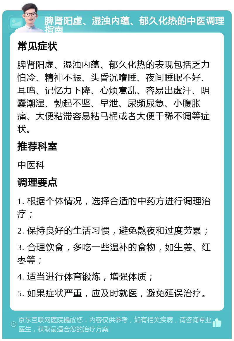 脾肾阳虚、湿浊内蕴、郁久化热的中医调理指南 常见症状 脾肾阳虚、湿浊内蕴、郁久化热的表现包括乏力怕冷、精神不振、头昏沉嗜睡、夜间睡眠不好、耳鸣、记忆力下降、心烦意乱、容易出虚汗、阴囊潮湿、勃起不坚、早泄、尿频尿急、小腹胀痛、大便粘滞容易粘马桶或者大便干稀不调等症状。 推荐科室 中医科 调理要点 1. 根据个体情况，选择合适的中药方进行调理治疗； 2. 保持良好的生活习惯，避免熬夜和过度劳累； 3. 合理饮食，多吃一些温补的食物，如生姜、红枣等； 4. 适当进行体育锻炼，增强体质； 5. 如果症状严重，应及时就医，避免延误治疗。