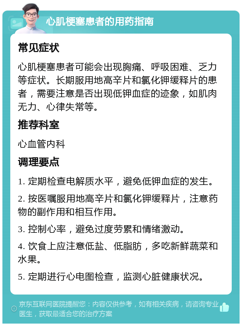 心肌梗塞患者的用药指南 常见症状 心肌梗塞患者可能会出现胸痛、呼吸困难、乏力等症状。长期服用地高辛片和氯化钾缓释片的患者，需要注意是否出现低钾血症的迹象，如肌肉无力、心律失常等。 推荐科室 心血管内科 调理要点 1. 定期检查电解质水平，避免低钾血症的发生。 2. 按医嘱服用地高辛片和氯化钾缓释片，注意药物的副作用和相互作用。 3. 控制心率，避免过度劳累和情绪激动。 4. 饮食上应注意低盐、低脂肪，多吃新鲜蔬菜和水果。 5. 定期进行心电图检查，监测心脏健康状况。