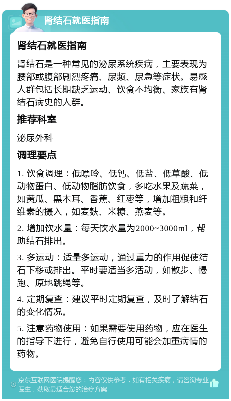 肾结石就医指南 肾结石就医指南 肾结石是一种常见的泌尿系统疾病，主要表现为腰部或腹部剧烈疼痛、尿频、尿急等症状。易感人群包括长期缺乏运动、饮食不均衡、家族有肾结石病史的人群。 推荐科室 泌尿外科 调理要点 1. 饮食调理：低嘌呤、低钙、低盐、低草酸、低动物蛋白、低动物脂肪饮食，多吃水果及蔬菜，如黄瓜、黑木耳、香蕉、红枣等，增加粗粮和纤维素的摄入，如麦麸、米糠、燕麦等。 2. 增加饮水量：每天饮水量为2000~3000ml，帮助结石排出。 3. 多运动：适量多运动，通过重力的作用促使结石下移或排出。平时要适当多活动，如散步、慢跑、原地跳绳等。 4. 定期复查：建议平时定期复查，及时了解结石的变化情况。 5. 注意药物使用：如果需要使用药物，应在医生的指导下进行，避免自行使用可能会加重病情的药物。