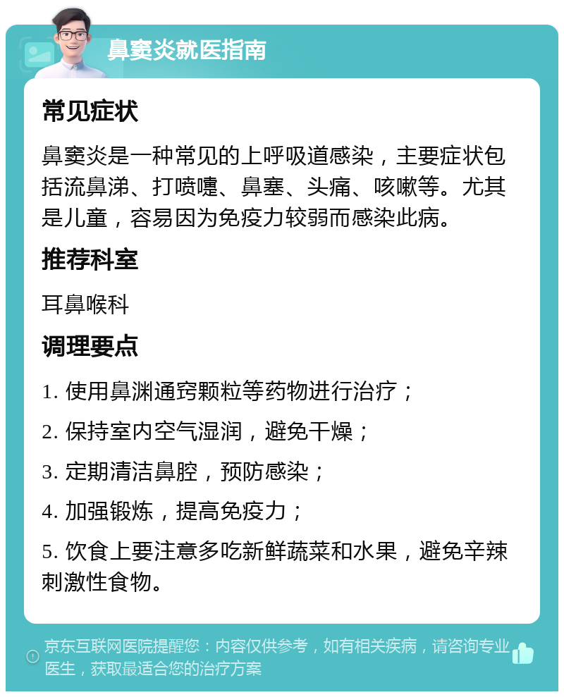 鼻窦炎就医指南 常见症状 鼻窦炎是一种常见的上呼吸道感染，主要症状包括流鼻涕、打喷嚏、鼻塞、头痛、咳嗽等。尤其是儿童，容易因为免疫力较弱而感染此病。 推荐科室 耳鼻喉科 调理要点 1. 使用鼻渊通窍颗粒等药物进行治疗； 2. 保持室内空气湿润，避免干燥； 3. 定期清洁鼻腔，预防感染； 4. 加强锻炼，提高免疫力； 5. 饮食上要注意多吃新鲜蔬菜和水果，避免辛辣刺激性食物。