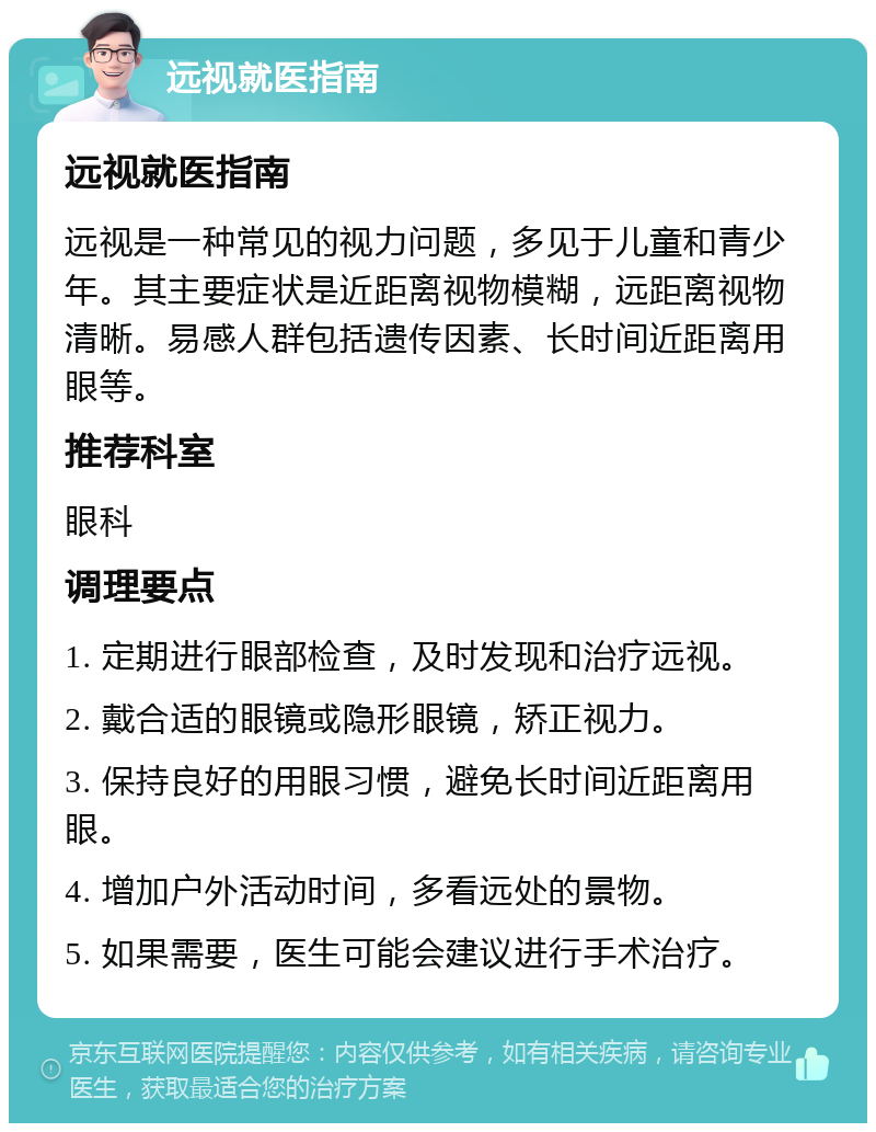 远视就医指南 远视就医指南 远视是一种常见的视力问题，多见于儿童和青少年。其主要症状是近距离视物模糊，远距离视物清晰。易感人群包括遗传因素、长时间近距离用眼等。 推荐科室 眼科 调理要点 1. 定期进行眼部检查，及时发现和治疗远视。 2. 戴合适的眼镜或隐形眼镜，矫正视力。 3. 保持良好的用眼习惯，避免长时间近距离用眼。 4. 增加户外活动时间，多看远处的景物。 5. 如果需要，医生可能会建议进行手术治疗。