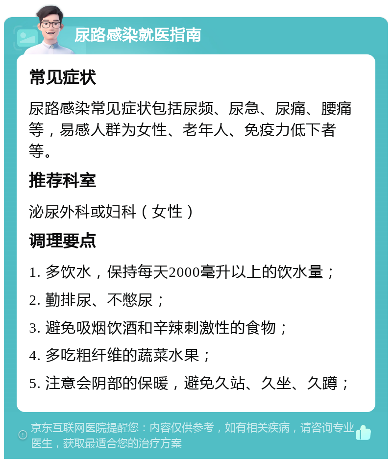 尿路感染就医指南 常见症状 尿路感染常见症状包括尿频、尿急、尿痛、腰痛等，易感人群为女性、老年人、免疫力低下者等。 推荐科室 泌尿外科或妇科（女性） 调理要点 1. 多饮水，保持每天2000毫升以上的饮水量； 2. 勤排尿、不憋尿； 3. 避免吸烟饮酒和辛辣刺激性的食物； 4. 多吃粗纤维的蔬菜水果； 5. 注意会阴部的保暖，避免久站、久坐、久蹲；