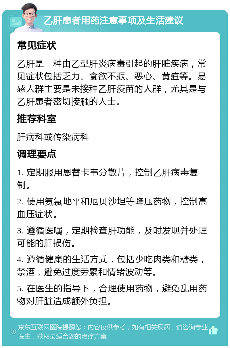 乙肝患者用药注意事项及生活建议 常见症状 乙肝是一种由乙型肝炎病毒引起的肝脏疾病，常见症状包括乏力、食欲不振、恶心、黄疸等。易感人群主要是未接种乙肝疫苗的人群，尤其是与乙肝患者密切接触的人士。 推荐科室 肝病科或传染病科 调理要点 1. 定期服用恩替卡韦分散片，控制乙肝病毒复制。 2. 使用氨氯地平和厄贝沙坦等降压药物，控制高血压症状。 3. 遵循医嘱，定期检查肝功能，及时发现并处理可能的肝损伤。 4. 遵循健康的生活方式，包括少吃肉类和糖类，禁酒，避免过度劳累和情绪波动等。 5. 在医生的指导下，合理使用药物，避免乱用药物对肝脏造成额外负担。