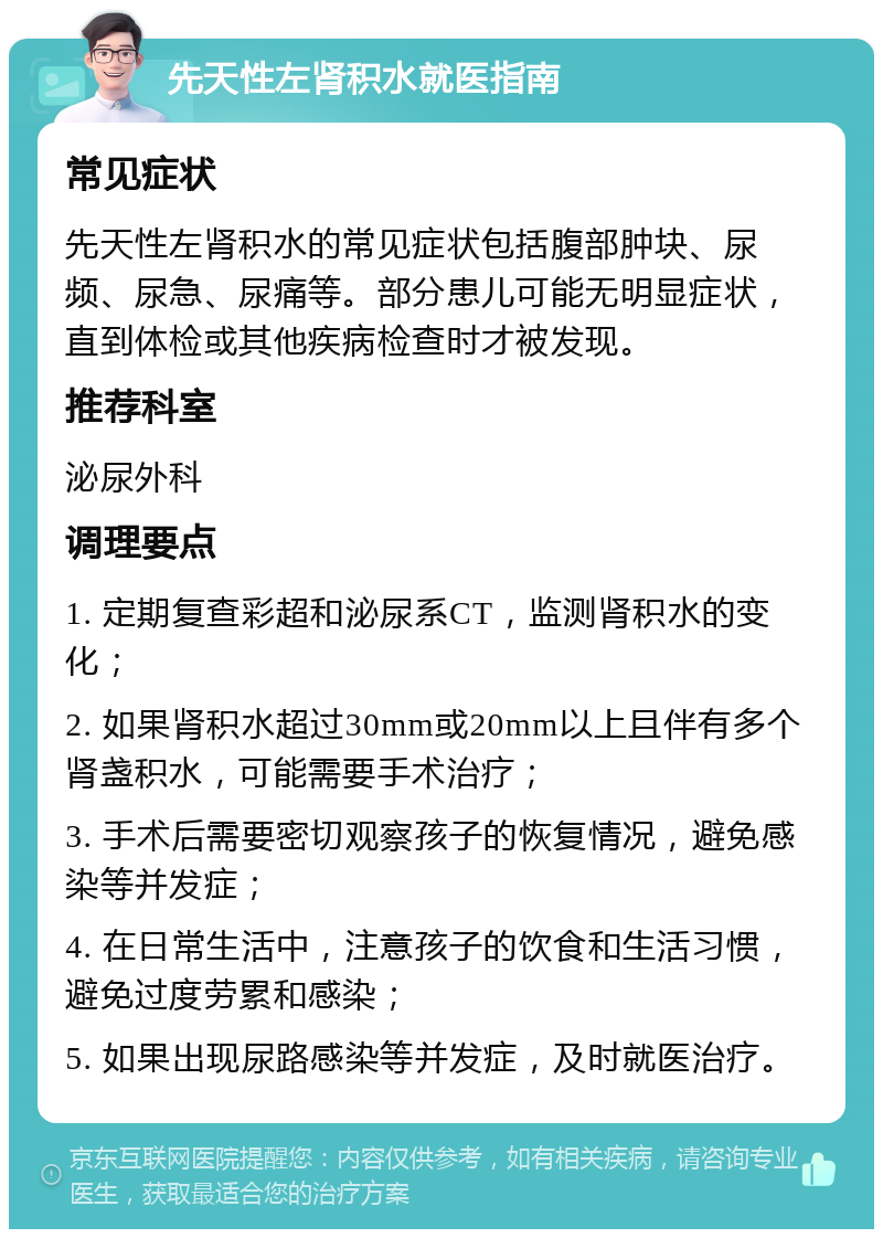 先天性左肾积水就医指南 常见症状 先天性左肾积水的常见症状包括腹部肿块、尿频、尿急、尿痛等。部分患儿可能无明显症状，直到体检或其他疾病检查时才被发现。 推荐科室 泌尿外科 调理要点 1. 定期复查彩超和泌尿系CT，监测肾积水的变化； 2. 如果肾积水超过30mm或20mm以上且伴有多个肾盏积水，可能需要手术治疗； 3. 手术后需要密切观察孩子的恢复情况，避免感染等并发症； 4. 在日常生活中，注意孩子的饮食和生活习惯，避免过度劳累和感染； 5. 如果出现尿路感染等并发症，及时就医治疗。